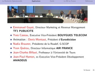 N. Brauner 29
La Recherche Op´erationnelle Applications Outils La RO en France R´ef´erences
Emmanuel Guyot, Directeur Marketing et Revenue Management
TF1 PUBLICITE
Yves Caseau, Executive Vice-Pr´esident BOUYGUES TELECOM
Animation : Denis Montaut, Pr´esident d’Eurod´ecision
Nadia Brauner, Pr´esidente de la Roadef, G-SCOP
Yvon Qu´erou, Directeur Informatique AIR FRANCE
Jean-Charles Billaut, Professeur `a l’Universit´e de Tours
Jean-Paul Hamon, ex Executive Vice-Pr´esident D´eveloppement
AMADEUS
 