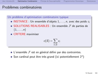 N. Brauner 309
Jeux introductifs Optimisation Combinatoire Principe de Sous-optimalit´e Programmation Dynamique Dominances
Probl`emes combinatoires
D´eﬁnition
Un probl`eme d’optimisation se d´eﬁnit par
INSTANCE : d´ecrit les donn´ees d’entr´ee
SOLUTIONS REALISABLES : d´ecrit l’ensemble F des
solutions admissibles
CRITERE `a optimiser. Mesure c sur les solutions r´ealisables
D´eﬁnition g´en´erique : une inﬁnit´e d’instances
On recherche une m´ethode (algorithme) capable de fournir
pour chaque instance I :
une solution optimale S∗
ou la valeur OPT(I) du crit`ere `a l’optimum
OPT(I) = c(S∗
) = max{c(S)|S ∈ F}
 