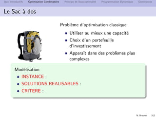N. Brauner 311
Jeux introductifs Optimisation Combinatoire Principe de Sous-optimalit´e Programmation Dynamique Dominances
Le sac `a dos
Un randonneur veut remplir son sac de capacit´e 4kg avec les
objets les plus utiles
objets utilit´e poids (g)
carte 10 200
gourde 7 1500
2`eme gourde 3 1500
pull 6 1200
Kway 2 500
tomme 4 800
fruits secs 5 700
 