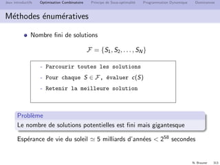 N. Brauner 312
Jeux introductifs Optimisation Combinatoire Principe de Sous-optimalit´e Programmation Dynamique Dominances
Le Sac `a dos
Probl`eme d’optimisation classique
Utiliser au mieux une capacit´e
Choix d’un portefeuille
d’investissement
Apparaˆıt dans des probl`emes plus
complexes
Mod´elisation
INSTANCE :
SOLUTIONS REALISABLES :
CRITERE :
 
