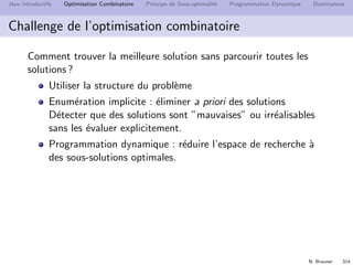N. Brauner 313
Jeux introductifs Optimisation Combinatoire Principe de Sous-optimalit´e Programmation Dynamique Dominances
M´ethodes ´enum´eratives
Nombre ﬁni de solutions
F = {S1, S2, . . . , SN}
- Parcourir toutes les solutions
- Pour chaque S ∈ F, ´evaluer c(S)
- Retenir la meilleure solution
Probl`eme
Le nombre de solutions potentielles est ﬁni mais gigantesque
Esp´erance de vie du soleil 5 milliards d’ann´ees  258 secondes
 