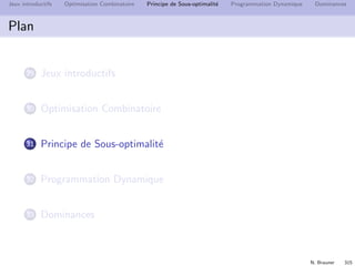 N. Brauner 314
Jeux introductifs Optimisation Combinatoire Principe de Sous-optimalit´e Programmation Dynamique Dominances
Challenge de l’optimisation combinatoire
Comment trouver la meilleure solution sans parcourir toutes les
solutions ?
Utiliser la structure du probl`eme
Enum´eration implicite : ´eliminer a priori des solutions
D´etecter que des solutions sont ”mauvaises” ou irr´ealisables
sans les ´evaluer explicitement.
Programmation dynamique : r´eduire l’espace de recherche `a
des sous-solutions optimales.
 