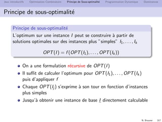 N. Brauner 316
Jeux introductifs Optimisation Combinatoire Principe de Sous-optimalit´e Programmation Dynamique Dominances
Principe de sous-optimalit´e
On veut r´esoudre un probl`eme P sur une instance I
Structure sp´eciﬁque de P
Les ”morceaux” d’une solution optimale sont optimaux
P
2
P P1 3
P
Le probl`eme P se d´ecompose en sous-probl`emes P1, . . . , Pk.
L’optimum sur P s’obtient `a partir des optimaux des
sous-probl`emes.
 
