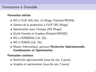 3
Formations `a Grenoble
Formation initiale
RO `a l’UJF (M1 Info, L3 Miage, Polytech’RICM4)
Gestion de la production `a l’UJF (M1 Miage)
Optimisation pour l’´energie (M2 Miage)
Outils Formels et Graphes (Polytech’RICM2)
RO `a l’ENSIMAG (1A, 2A)
RO `a l’ENSGI (1A, 2A)
Master Informatique, parcours Recherche Op´erationnelle,
Combinatoire et Optimisation
Formation continue
Recherche op´erationnelle (tous les ans, 4 jours)
Graphes et optimisation (tous les ans, 3 jours)
 