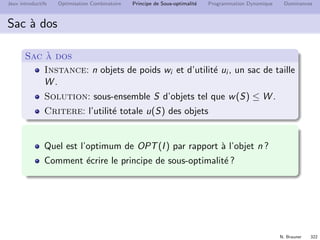 N. Brauner 321
Jeux introductifs Optimisation Combinatoire Principe de Sous-optimalit´e Programmation Dynamique Dominances
D´ecomposition en sous-probl`emes
F
F’ F’’
D´ecrire F comme {S ∈ F|n ∈ S} est ineﬃcace
⇒ ´enum´eration explicite de toutes les solutions
F doit pouvoir ˆetre d´ecrit comme un sous-probl`eme de P
 