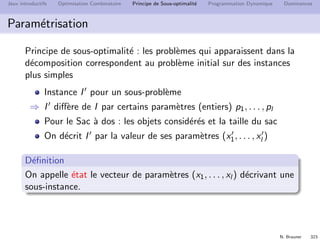N. Brauner 322
Jeux introductifs Optimisation Combinatoire Principe de Sous-optimalit´e Programmation Dynamique Dominances
Sac `a dos
Sac `a dos
Instance: n objets de poids wi et d’utilit´e ui , un sac de taille
W .
Solution: sous-ensemble S d’objets tel que w(S) ≤ W .
Critere: l’utilit´e totale u(S) des objets
Quel est l’optimum de OPT(I) par rapport `a l’objet n ?
Comment ´ecrire le principe de sous-optimalit´e ?
 