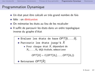 N. Brauner 326
Jeux introductifs Optimisation Combinatoire Principe de Sous-optimalit´e Programmation Dynamique Dominances
Programmation Dynamique
Sac `a dos
Instance: n objets de poids wi et d’utilit´e ui , un sac de taille
W .
Solution: sous-ensemble S d’objets tel que w(S) ≤ W .
Critere: l’utilit´e totale u(S) des objets
Dessinez le graphe d’´etat pour 4 objets de poids 1 et un sac
de capacit´e 3.
Que remarque-t-on ?
 