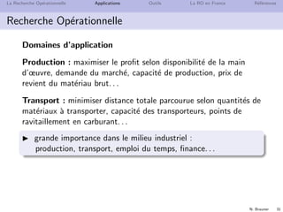 N. Brauner 31
La Recherche Op´erationnelle Applications Outils La RO en France R´ef´erences
Recherche Op´erationnelle
Domaines d’application
Production : maximiser le proﬁt selon disponibilit´e de la main
d’œuvre, demande du march´e, capacit´e de production, prix de
revient du mat´eriau brut. . .
Transport : minimiser distance totale parcourue selon quantit´es de
mat´eriaux `a transporter, capacit´e des transporteurs, points de
ravitaillement en carburant. . .
grande importance dans le milieu industriel :
production, transport, emploi du temps, ﬁnance. . .
 