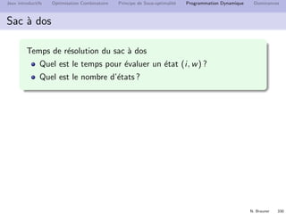 N. Brauner 329
Jeux introductifs Optimisation Combinatoire Principe de Sous-optimalit´e Programmation Dynamique Dominances
Eﬃcacit´e
Quel est le temps de r´esolution ?
D´epend
du nombre d’´etats
du temps t pour ´evaluer la fonction f en chaque ´etat.
Le temps de r´esolution est alors
(x1,...,xl )∈Etats
t(x1, . . . , xl )
Souvent on a une borne uniforme sur t(x1, . . . , xl ) ≤ T
Le temps de r´esolution est major´e par
T × #Etats
 