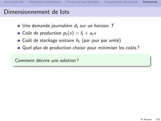 N. Brauner 332
Jeux introductifs Optimisation Combinatoire Principe de Sous-optimalit´e Programmation Dynamique Dominances
Plan
29 Jeux introductifs
30 Optimisation Combinatoire
31 Principe de Sous-optimalit´e
32 Programmation Dynamique
33 Dominances
 
