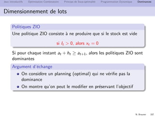 N. Brauner 336
Jeux introductifs Optimisation Combinatoire Principe de Sous-optimalit´e Programmation Dynamique Dominances
Dominance
Deﬁnition (Dominance)
Une dominance est une propri´et´e D v´eriﬁ´ee par au moins une
solution optimale.
Solutions
réalisables
Solutions
optimales
Propriété D
 