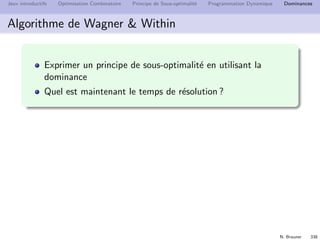 N. Brauner 337
Jeux introductifs Optimisation Combinatoire Principe de Sous-optimalit´e Programmation Dynamique Dominances
Dimensionnement de lots
Politiques ZIO
Une politique ZIO consiste `a ne produire que si le stock est vide
si It  0, alors xt = 0
Si pour chaque instant at + ht ≥ at+1, alors les politiques ZIO sont
dominantes
Argument d’´echange
On consid`ere un planning (optimal) qui ne v´eriﬁe pas la
dominance
On montre qu’on peut le modiﬁer en pr´eservant l’objectif
 