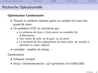 N. Brauner 35
La Recherche Op´erationnelle Applications Outils La RO en France R´ef´erences
Recherche Op´erationnelle
Optimisation Combinatoire
Trouver la meilleure solution parmi un nombre ﬁni mais tr`es
grand de choix
Un probl`eme d’OC se caract´erise par :
La pr´esence de choix, `a faire parmi un ensemble ﬁni
d’alternatives
Une notion de coˆut, ou de gain, ou de perte
La n´ecessit´e de faire globalement les bons choix, de mani`ere `a
optimiser la valeur objectif
exemples : emplois du temps. . .
Combinatoire
´echiquier tronqu´e
http://mathsamodeler.ujf-grenoble.fr/LAVALISE/
 