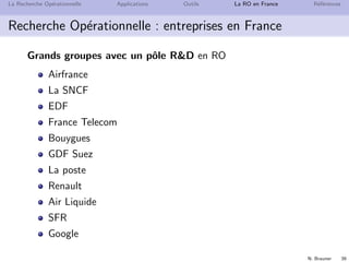 N. Brauner 39
La Recherche Op´erationnelle Applications Outils La RO en France R´ef´erences
Recherche Op´erationnelle : entreprises en France
Grands groupes avec un pˆole RD en RO
Airfrance
La SNCF
EDF
France Telecom
Bouygues
GDF Suez
La poste
Renault
Air Liquide
SFR
Google
 