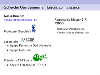 4
Recherche Op´erationnelle : faisons connaissance
Nadia Brauner
Nadia Brauner@imag.fr
Professeur Grenoble I
Laboratoire
´equipe Recherche Op´erationnelle
´equipe Opti-Com
Pr´esidente 12-13 de la
Soci´et´e Fran¸caise de RO-AD
Responsable Master 2 R
ROCO
Recherche Op´erationnelle,
Combinatoire et Optimisation
 
