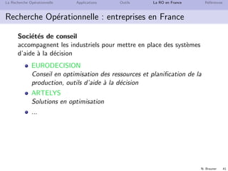 N. Brauner 41
La Recherche Op´erationnelle Applications Outils La RO en France R´ef´erences
Recherche Op´erationnelle : entreprises en France
Soci´et´es de conseil
accompagnent les industriels pour mettre en place des syst`emes
d’aide `a la d´ecision
EURODECISION
Conseil en optimisation des ressources et planiﬁcation de la
production, outils d’aide `a la d´ecision
ARTELYS
Solutions en optimisation
...
 