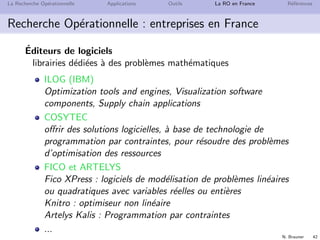 N. Brauner 42
La Recherche Op´erationnelle Applications Outils La RO en France R´ef´erences
Recherche Op´erationnelle : entreprises en France
´Editeurs de logiciels
librairies d´edi´ees `a des probl`emes math´ematiques
ILOG (IBM)
Optimization tools and engines, Visualization software
components, Supply chain applications
COSYTEC
oﬀrir des solutions logicielles, `a base de technologie de
programmation par contraintes, pour r´esoudre des probl`emes
d’optimisation des ressources
FICO et ARTELYS
Fico XPress : logiciels de mod´elisation de probl`emes lin´eaires
ou quadratiques avec variables r´eelles ou enti`eres
Knitro : optimiseur non lin´eaire
Artelys Kalis : Programmation par contraintes
...
 