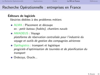 N. Brauner 43
La Recherche Op´erationnelle Applications Outils La RO en France R´ef´erences
Recherche Op´erationnelle : entreprises en France
´Editeurs de logiciels
librairies d´edi´ees `a des probl`emes m´etiers
ALMA : Placement et d´ecoupe
ex : petit bateau (habits), chantiers navals
AMADEUS : Voyage
plateforme de r´eservation centralis´ee pour l’industrie du
voyage et outils de gestion des compagnies a´eriennes
Optilogistics : transport et logistique
progiciels d’optimisation de tourn´ees et de planiﬁcation du
transport
Ordecsys, Oracle...
 