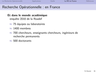 N. Brauner 45
La Recherche Op´erationnelle Applications Outils La RO en France R´ef´erences
Recherche Op´erationnelle : en France
Et dans le monde acad´emique
enquˆete 2010 de la Roadef
≈ 75 ´equipes ou laboratoires
≈ 1400 membres
≈ 700 chercheurs, enseignants chercheurs, ing´enieurs de
recherche permanents
≈ 500 doctorants
 