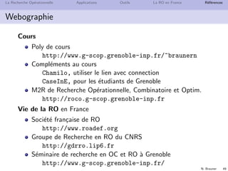 N. Brauner 48
La Recherche Op´erationnelle Applications Outils La RO en France R´ef´erences
Bibliographie
de Werra, D., Liebling, T.-M., and Hˆeche, J.-F.
Recherche Op´erationnelle pour Ing´enieurs, Tome 1.
Presses Polytechniques et Universitaires Romandes, 2003.
Sakarovitch, M.
Optimisation Combinatoire, Graphes et Programmation
Lin´eaire.
Hermann, Enseignement des sciences, Paris, 1984.
Sakarovitch, M.
Optimisation Combinatoire, Programmation Discr`ete.
Hermann, Enseignement des sciences, Paris, 1984.
Wolsey, L. A.
Integer Programming.
Wiley-Interscience, 1998.
 