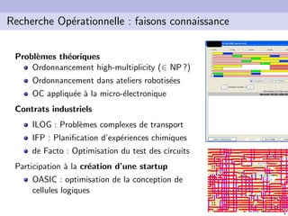 5
Recherche Op´erationnelle : faisons connaissance
Probl`emes th´eoriques
Ordonnancement high-multiplicity (∈ NP ?)
Ordonnancement dans ateliers robotis´ees
OC appliqu´ee `a la micro-´electronique
Contrats industriels
ILOG : Probl`emes complexes de transport
IFP : Planiﬁcation d’exp´eriences chimiques
de Facto : Optimisation du test des circuits
Participation `a la cr´eation d’une startup
OASIC : optimisation de la conception de
cellules logiques
 