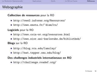N. Brauner 49
La Recherche Op´erationnelle Applications Outils La RO en France R´ef´erences
Webographie
Cours
Poly de cours
http://www.g-scop.grenoble-inp.fr/~braunern
Compl´ements au cours
Chamilo, utiliser le lien avec connection
CaseInE, pour les ´etudiants de Grenoble
M2R de Recherche Op´erationnelle, Combinatoire et Optim.
http://roco.g-scop.grenoble-inp.fr
Vie de la RO en France
Soci´et´e fran¸caise de RO
http://www.roadef.org
Groupe de Recherche en RO du CNRS
http://gdrro.lip6.fr
S´eminaire de recherche en OC et RO `a Grenoble
http://www.g-scop.grenoble-inp.fr/
 