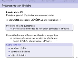 N. Brauner 57
Programmation lin´eaire Interpr´etation g´eom´etrique Bases et points extrˆemes L’algorithme du simplexe
Programmation lin´eaire
Exemple : culture de courgettes et navets
Variables de d´ecision
xc : surface de courgettes
xn : surface de navets
Fonction objectif max 4xc + 5xn
Contraintes
2xc + xn ≤ 8 (engrais A)
xc + 2xn ≤ 7 (engrais B)
xn ≤ 3 (anti-parasites)
xc ≥ 0 et xn ≥ 0
 