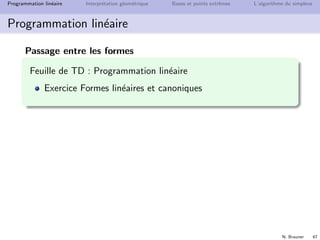 N. Brauner 66
Programmation lin´eaire Interpr´etation g´eom´etrique Bases et points extrˆemes L’algorithme du simplexe
Programmation lin´eaire
Passage entre les formes
´equation → in´equation
ax = b ⇐⇒
ax ≤ b
ax ≥ b
max ↔ min max f (x) = − min −f (x)
in´equation → ´equation : ajouter une variable d’´ecart
ax ≤ b ⇐⇒ ax + s = b, s ≥ 0
ax ≥ b ⇐⇒ ax − s = b, s ≥ 0
variable non contrainte → variables positives
x 0 ⇐⇒
x = x+ − x−
x+, x− ≥ 0
 