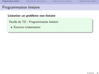 N. Brauner 68
Programmation lin´eaire Interpr´etation g´eom´etrique Bases et points extrˆemes L’algorithme du simplexe
Programmation lin´eaire
Lin´eariser un probl`eme non lin´eaire
ei : expression lin´eaire des variables de d´ecision
obj : min max{e1, e2 . . . en}
min y
y ≥ ei i = 1, 2 . . . n
obj : max min{e1, e2 . . . en}
max y
y ≤ ei i = 1, 2 . . . n
obj : min |e1|
|e| = max(e, −e)



min y
y ≥ e1
y ≥ −e1



min e+ + e−
e1 = e+ − e−
e+, e− ≥ 0
 
