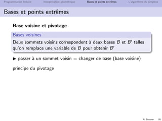 N. Brauner 94
Programmation lin´eaire Interpr´etation g´eom´etrique Bases et points extrˆemes L’algorithme du simplexe
Bases et points extrˆemes
Ax = b, x ≥ 0
(xB, 0) associ´ee `a B est une solution de base admissible si
xB ≥ 0
{points extrˆemes du poly`edre} ⇐⇒ {solutions de base
admissibles du syst`eme lin´eaire correspondant}
nombre de points extrˆemes ≈ Cm
n = n!
m!(n−m)!
solution de base d´eg´en´er´ee : certaines variables de base sont
nulles
si A est inversible : solution de base unique
 