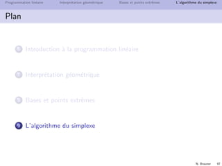 N. Brauner 96
Programmation lin´eaire Interpr´etation g´eom´etrique Bases et points extrˆemes L’algorithme du simplexe
Bases et points extrˆemes
Qui faire entrer dans la base ?
Essayons avec y : quelle est la valeur max que pourra avoir y ?
e1 = 8 − 2x − y ≥ 0 ⇒ y ≤ 8
e2 = 7 − x − 2y ≥ 0 ⇒ y ≤ 3.5
e3 = 3 − y ≥ 0 ⇒ y ≤ 3
Bilan : ymax = 3, pour y = ymax on a e1 = 5 − 2x, e2 = 1 − x, et
e3 = 0
candidat pour une nouvelle base :
{e1, e2, e3} ∪ {y}  {e3} = {e1, e2, y}
(x, y, e1, e2, e3) = (0, 3, 5, 1, 0)
 