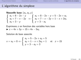N. Brauner 103
Programmation lin´eaire Interpr´etation g´eom´etrique Bases et points extrˆemes L’algorithme du simplexe
L’algorithme du simplexe
Changement de base
Observation essentielle : z = 4x + 5y = 0 ⇒ on peut augmenter z
si x ou y rentre dans la base.
Essayons avec y : quelle est la valeur max que pourra avoir y ?
e1 = 8 − 2x − y ≥ 0 ⇒ y ≤ 8
e2 = 7 − x − 2y ≥ 0 ⇒ y ≤ 3.5
e3 = 3 − y ≥ 0 ⇒ y ≤ 3
Bilan : ymax = 3, pour y = ymax on a e1 = 5 − x, e2 = 1 − x, et
e3 = 0
candidat pour une nouvelle base :
{e1, e2, e3} ∪ {y}  {e3} = {e1, e2, y}
 