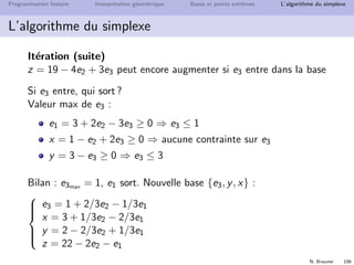 N. Brauner 105
Programmation lin´eaire Interpr´etation g´eom´etrique Bases et points extrˆemes L’algorithme du simplexe
L’algorithme du simplexe
It´eration
z = 15 + 4x − 5e3 peut encore augmenter si x entre dans la base
Si x entre, qui sort ?
Valeur max de x :
e1 = 5 − 2x + e3 ≥ 0 ⇒ x ≤ 2.5
e2 = 1 − x + 2e3 ≥ 0 ⇒ x ≤ 1
y = 3 − e3 ≥ 0 ⇒ aucune contrainte sur x
Bilan : xmax = 1 et e2 sort.
Nouvelle base {e1, y, x}



e1 = 3 + 2e2 − 3e3
x = 1 − e2 + 2e3
y = 3 − e3
z = 19 − 4e2 + 3e3
 