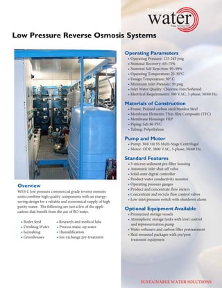 Operating Parameters
• Operating	Pressure:	125-245	psig
• Nominal Recovery: 65–75%
• Nominal Salt Rejection: 95–99%
• Operating	Temperature:	25-30°C
• Design	Temperature:	30°	C
• Minimum Inlet Pressure: 30 psig
• Inlet Water Quality: Chlorine-Free/Softened
• Electrical	Requirements:	380	VAC,	3-phase,	50/60	Hz.
Materials of Construction
• Frame:	Painted	carbon	steel/Stanless Steel
• Membrane Elements: Thin-film Composite (TFC)
• Membrane Housings: FRP
• Piping: Sch 80 PVC
• Tubing: Polyethylene
Pump and Motor
• Pump:	304/316 SS	Multi-Stage	Centrifugal
• Motor:	ODP,	3800	VAC,	3-phase,	50/60	Hz.
Standard Features
• 5-micron sediment pre-filter housing
• Automatic inlet shut-off valve
• Solid-state digital controller
• Product water conductivity monitor
• Operating pressure gauges
• Product and concentrate flow meters
• Concentrate and recycle flow control valves
• Low inlet pressure switch with shutdown alarm
Optional Equipment Available
• Pressurized storage vessels
• Atmospheric storage tanks with level control   
and repressurization pump
• Water softeners and carbon filter pretreatment
• Skid mounted packages with pre/post   
treatment equipment  ­­­­­  
Overview
WES-L	low	pressure	commercial	grade	re	verse	os	mo	sis	
units	combine	high	quality	com	po	nents	with	an	energy-
saving	design	for	a	reliable	and	economical	supply	of	high	
purity	water.		The	following	are	just	a	few	of	the	appli-
cations	that	benefit	from	the	use	of	RO	water.
• Boiler feed • Research and medical labs
• Drinking Water • Process make-up water
• Icemaking • Humidification
• Greenhouses • Ion exchange pre-treat­ment
Low Pressure Reverse Osmosis Systems
SUSTAINABLE WATER SOLUTIONS
 