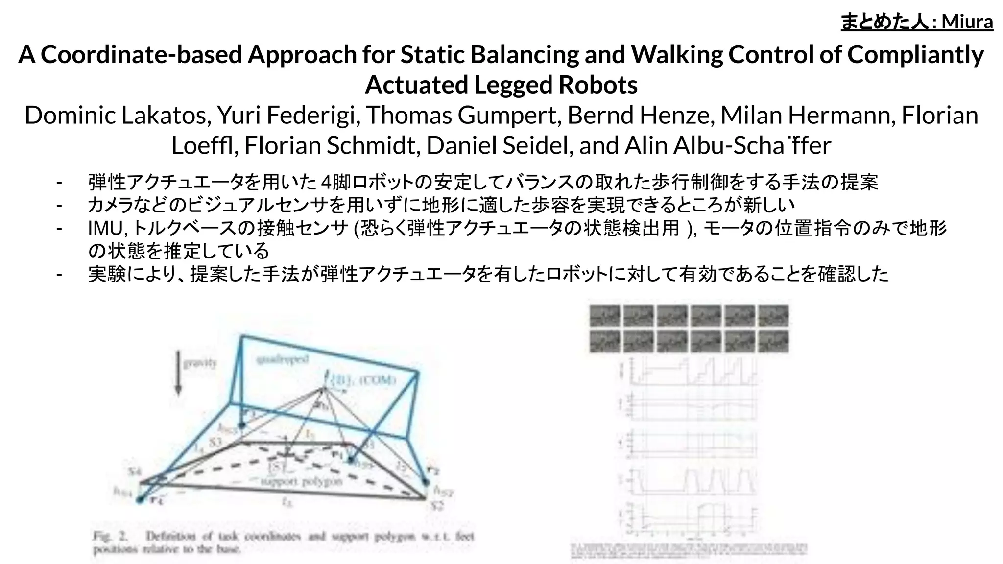 A Coordinate-based Approach for Static Balancing and Walking Control of Compliantly
Actuated Legged Robots
Dominic Lakatos, Yuri Federigi, Thomas Gumpert, Bernd Henze, Milan Hermann, Florian
Loefﬂ, Florian Schmidt, Daniel Seidel, and Alin Albu-Scha ̈ffer
- 弾性アクチュエータを用いた 4脚ロボットの安定してバランスの取れた歩行制御をする手法の提案
- カメラなどのビジュアルセンサを用いずに地形に適した歩容を実現できるところが新しい
- IMU, トルクベースの接触センサ (恐らく弾性アクチュエータの状態検出用 ), モータの位置指令のみで地形
の状態を推定している
- 実験により、提案した手法が弾性アクチュエータを有したロボットに対して有効であることを確認した
まとめた人：Miura
 