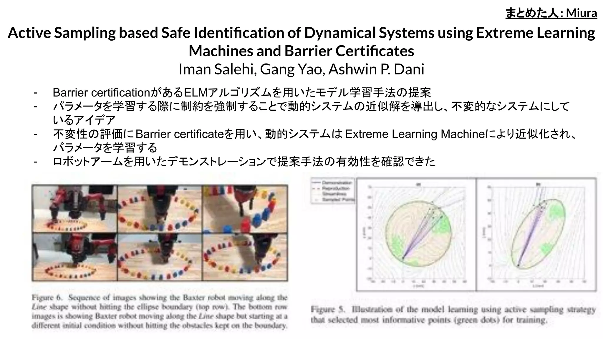 Active Sampling based Safe Identiﬁcation of Dynamical Systems using Extreme Learning
Machines and Barrier Certiﬁcates
Iman Salehi, Gang Yao, Ashwin P. Dani
- Barrier certificationがあるELMアルゴリズムを用いたモデル学習手法の提案
- パラメータを学習する際に制約を強制することで動的システムの近似解を導出し、不変的なシステムにして
いるアイデア
- 不変性の評価にBarrier certificateを用い、動的システムは Extreme Learning Machineにより近似化され、
パラメータを学習する
- ロボットアームを用いたデモンストレーションで提案手法の有効性を確認できた
まとめた人：Miura
 