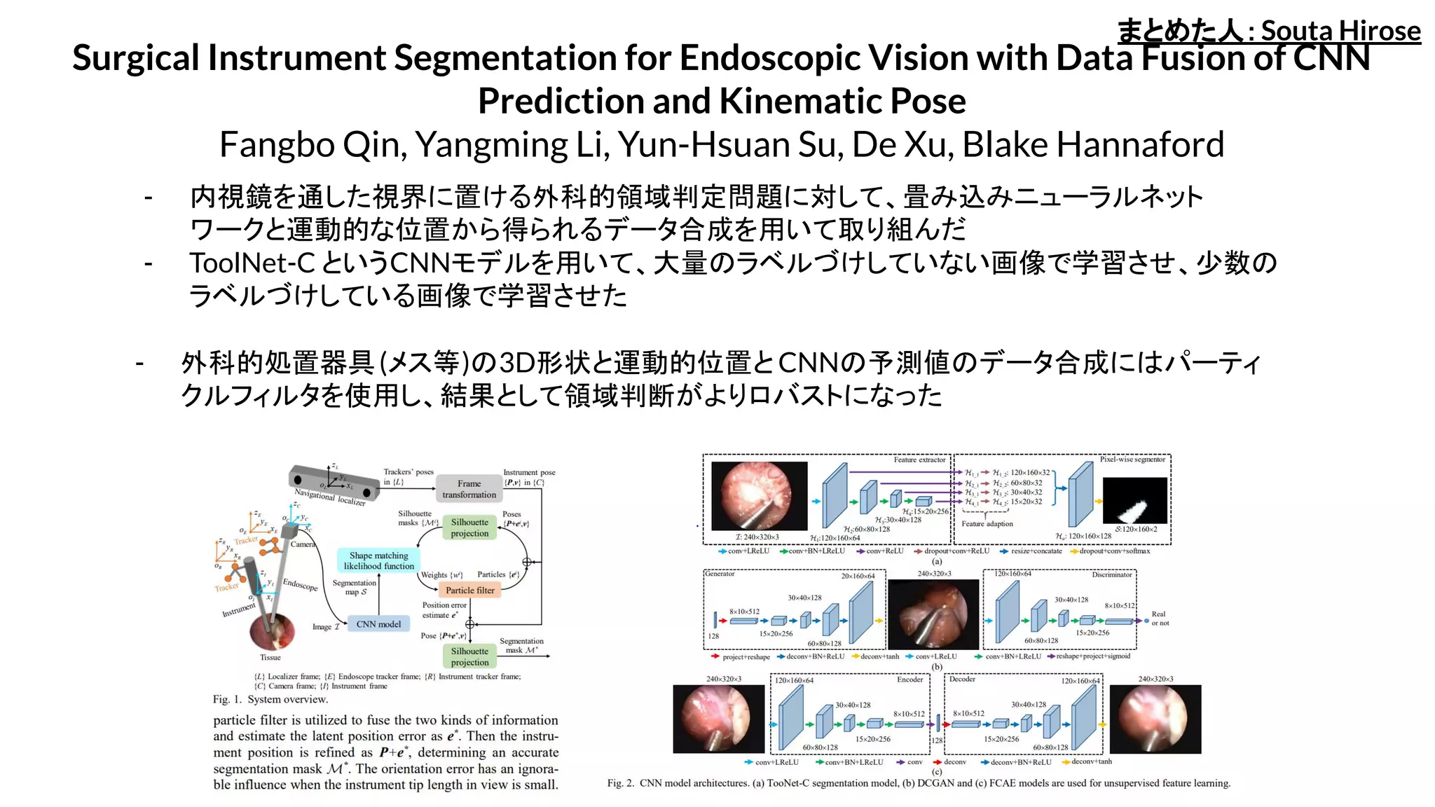 Surgical Instrument Segmentation for Endoscopic Vision with Data Fusion of CNN
Prediction and Kinematic Pose
Fangbo Qin, Yangming Li, Yun-Hsuan Su, De Xu, Blake Hannaford
- ToolNet-C というCNNモデルを用いて、大量のラベルづけしていない画像で学習させ、少数の
ラベルづけしている画像で学習させた
- 内視鏡を通した視界に置ける外科的領域判定問題に対して、畳み込みニューラルネット
ワークと運動的な位置から得られるデータ合成を用いて取り組んだ
- 外科的処置器具(メス等)の3D形状と運動的位置と CNNの予測値のデータ合成にはパーティ
クルフィルタを使用し、結果として領域判断がよりロバストになった
まとめた人：Souta Hirose
 