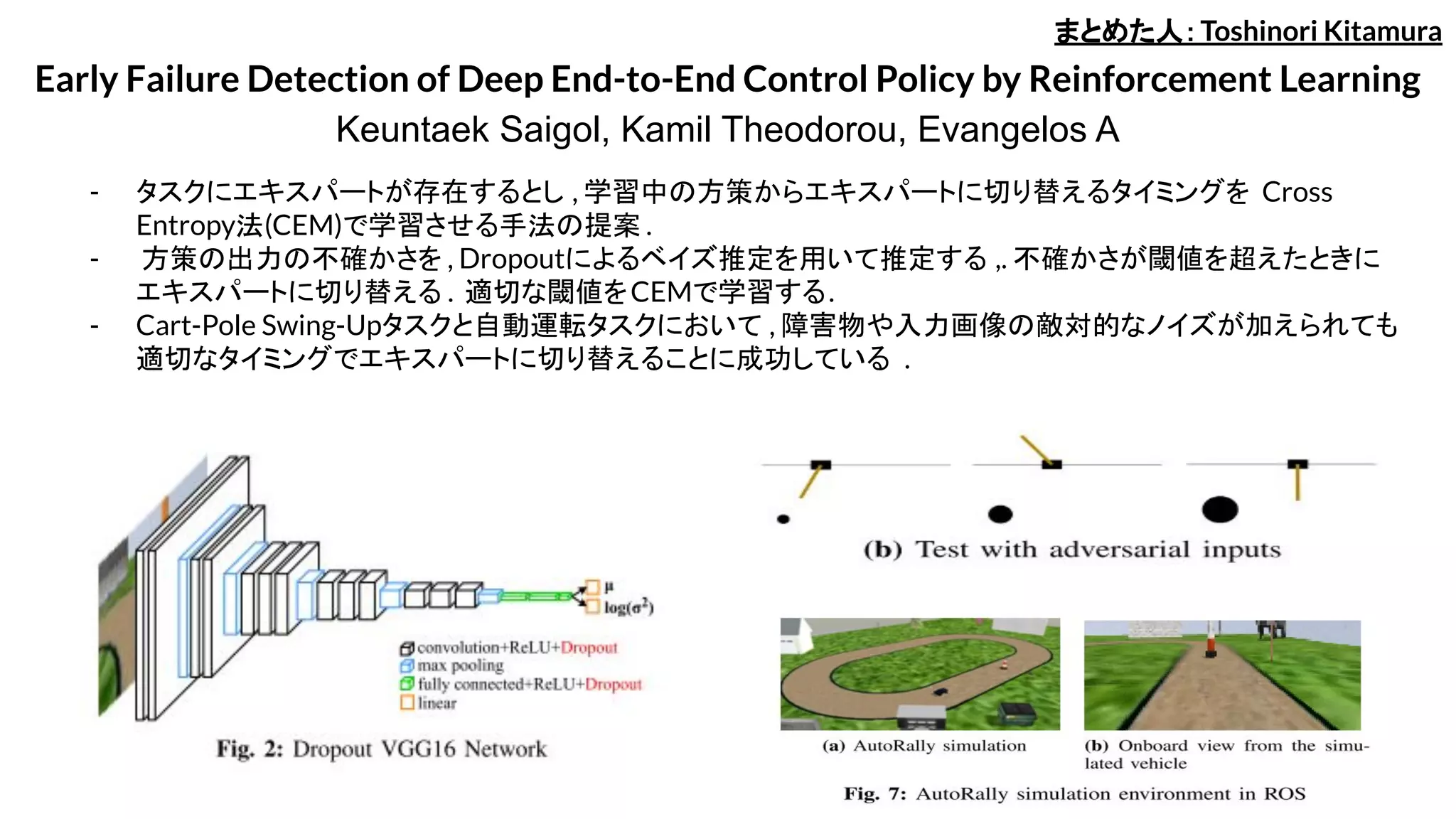 Early Failure Detection of Deep End-to-End Control Policy by Reinforcement Learning
Keuntaek Saigol, Kamil Theodorou, Evangelos A
- タスクにエキスパートが存在するとし , 学習中の方策からエキスパートに切り替えるタイミングを Cross
Entropy法(CEM)で学習させる手法の提案 .
- 方策の出力の不確かさを , Dropoutによるベイズ推定を用いて推定する ,. 不確かさが閾値を超えたときに
エキスパートに切り替える . 適切な閾値をCEMで学習する.
- Cart-Pole Swing-Upタスクと自動運転タスクにおいて , 障害物や入力画像の敵対的なノイズが加えられても
適切なタイミングでエキスパートに切り替えることに成功している .
まとめた人：Toshinori Kitamura
 