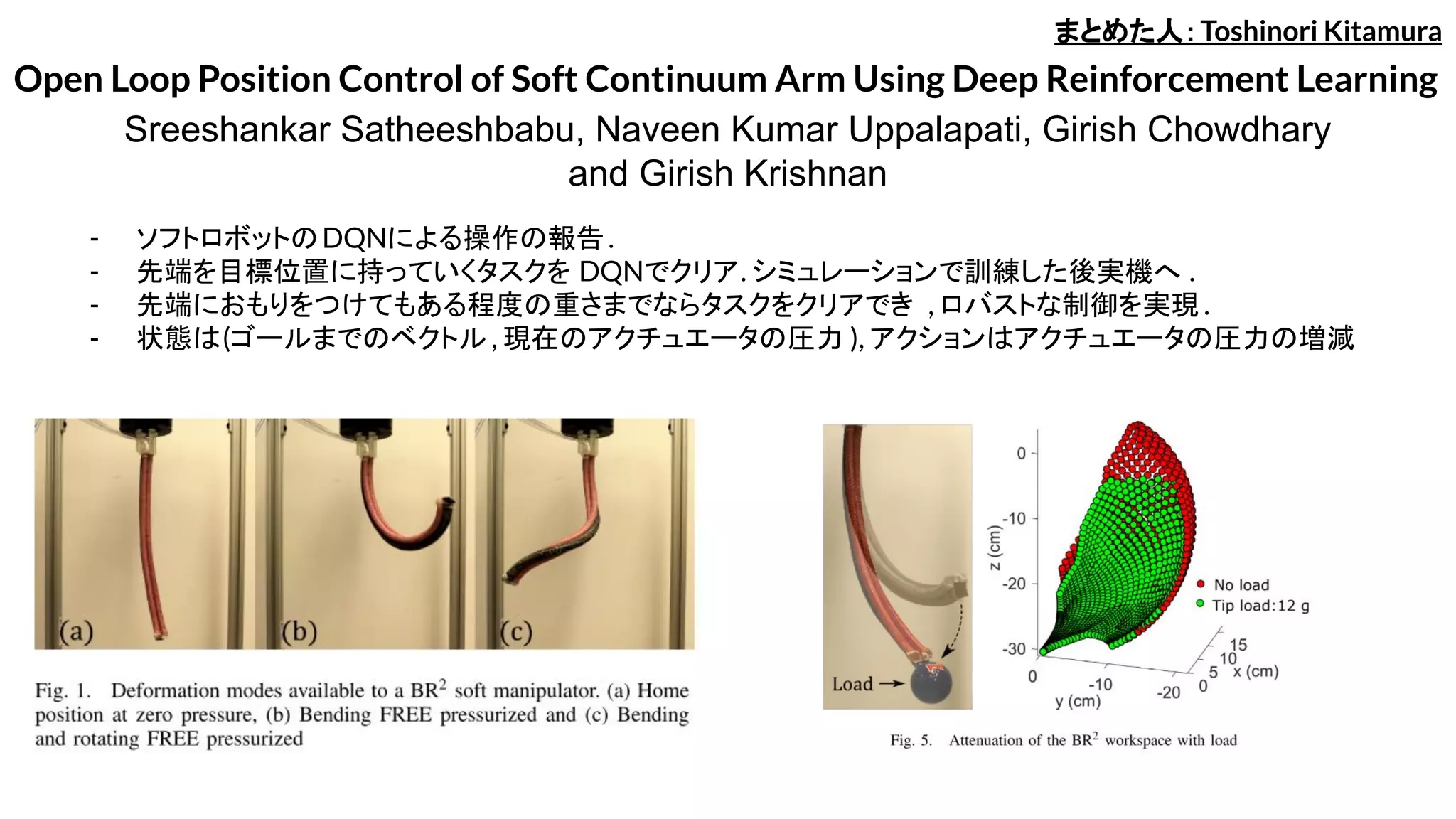Open Loop Position Control of Soft Continuum Arm Using Deep Reinforcement Learning
Sreeshankar Satheeshbabu, Naveen Kumar Uppalapati, Girish Chowdhary
and Girish Krishnan
- ソフトロボットのDQNによる操作の報告.
- 先端を目標位置に持っていくタスクを DQNでクリア. シミュレーションで訓練した後実機へ .
- 先端におもりをつけてもある程度の重さまでならタスクをクリアでき , ロバストな制御を実現 .
- 状態は(ゴールまでのベクトル , 現在のアクチュエータの圧力 ), アクションはアクチュエータの圧力の増減
まとめた人：Toshinori Kitamura
 