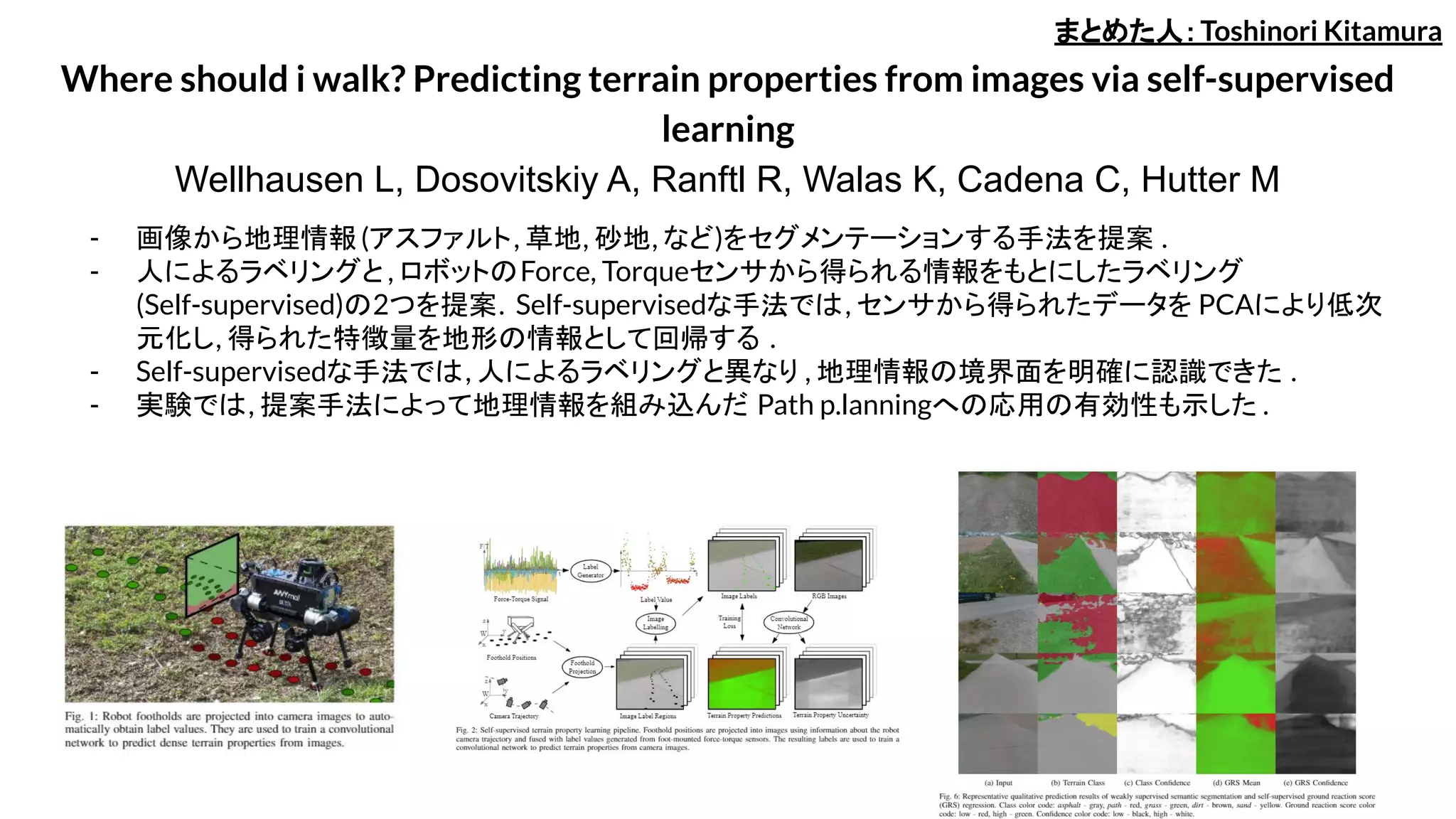 Where should i walk? Predicting terrain properties from images via self-supervised
learning
Wellhausen L, Dosovitskiy A, Ranftl R, Walas K, Cadena C, Hutter M
- 画像から地理情報(アスファルト, 草地, 砂地, など)をセグメンテーションする手法を提案 .
- 人によるラベリングと , ロボットのForce, Torqueセンサから得られる情報をもとにしたラベリング
(Self-supervised)の2つを提案. Self-supervisedな手法では, センサから得られたデータを PCAにより低次
元化し, 得られた特徴量を地形の情報として回帰する .
- Self-supervisedな手法では, 人によるラベリングと異なり , 地理情報の境界面を明確に認識できた .
- 実験では, 提案手法によって地理情報を組み込んだ Path p.lanningへの応用の有効性も示した .
まとめた人：Toshinori Kitamura
 