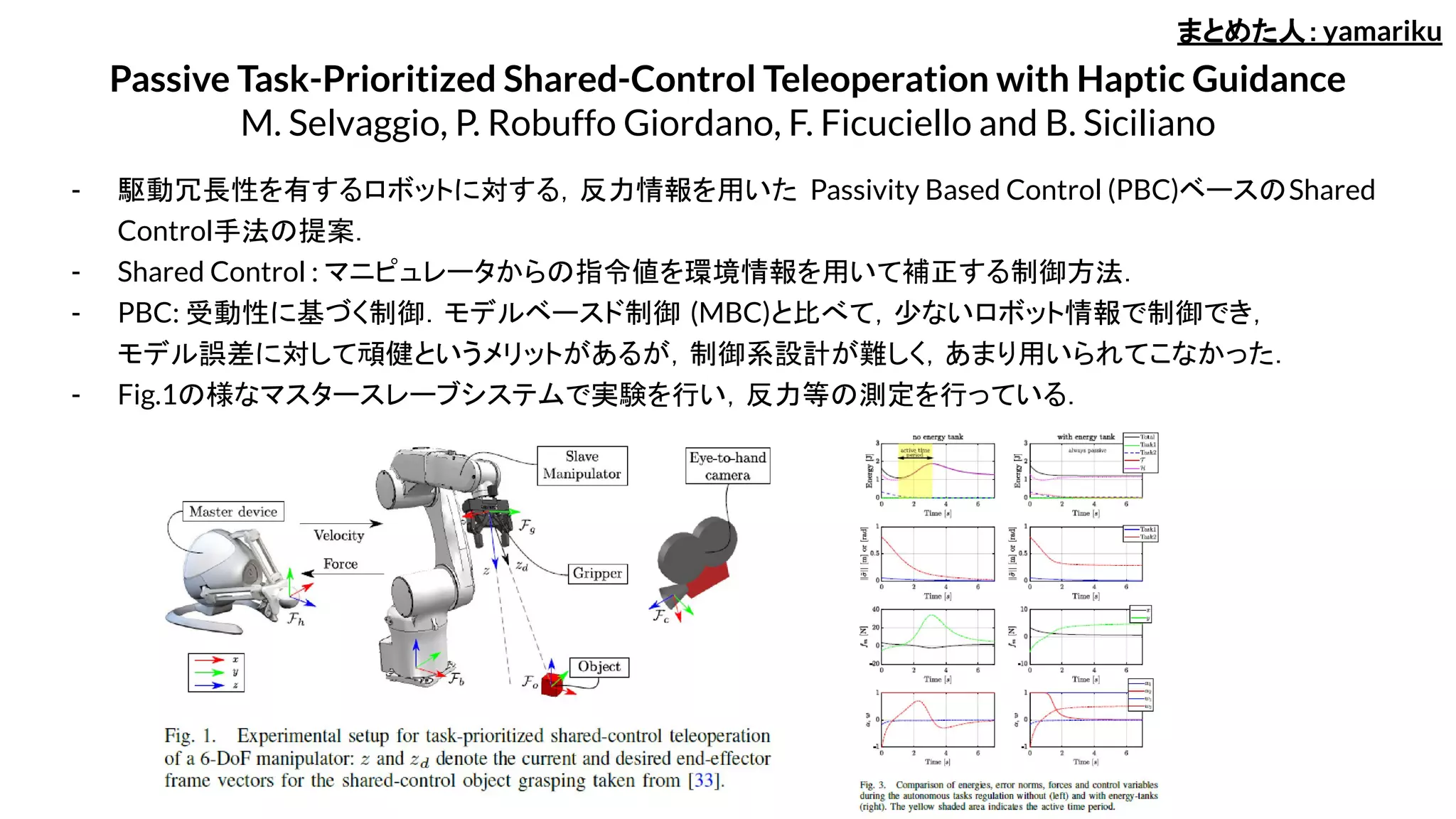 Passive Task-Prioritized Shared-Control Teleoperation with Haptic Guidance
M. Selvaggio, P. Robuffo Giordano, F. Ficuciello and B. Siciliano
- 駆動冗長性を有するロボットに対する，反力情報を用いた Passivity Based Control (PBC)ベースのShared
Control手法の提案．
- Shared Control : マニピュレータからの指令値を環境情報を用いて補正する制御方法．
- PBC: 受動性に基づく制御．モデルベースド制御 (MBC)と比べて，少ないロボット情報で制御でき，
モデル誤差に対して頑健というメリットがあるが，制御系設計が難しく，あまり用いられてこなかった．
- Fig.1の様なマスタースレーブシステムで実験を行い，反力等の測定を行っている．
まとめた人：yamariku
 
