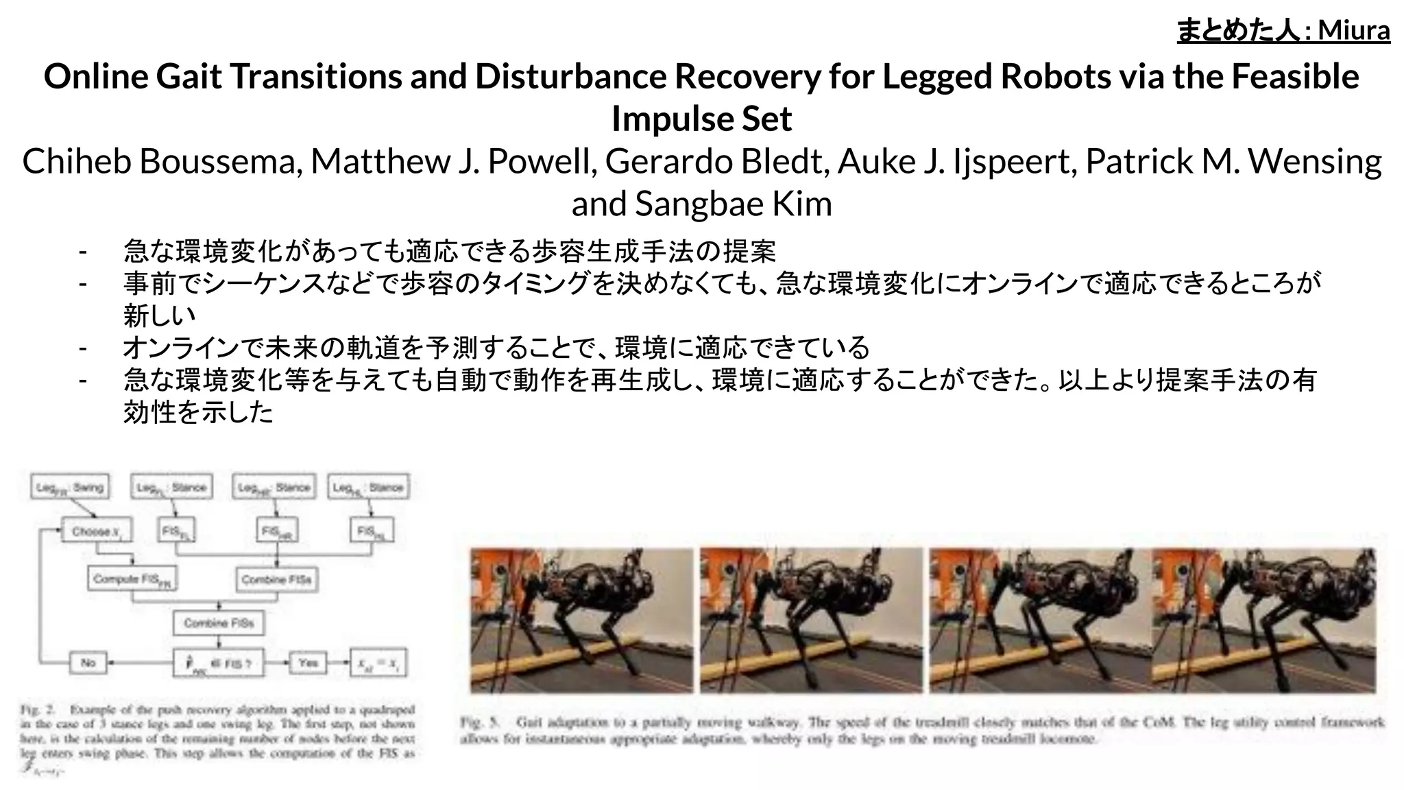 Online Gait Transitions and Disturbance Recovery for Legged Robots via the Feasible
Impulse Set
Chiheb Boussema, Matthew J. Powell, Gerardo Bledt, Auke J. Ijspeert, Patrick M. Wensing
and Sangbae Kim
- 急な環境変化があっても適応できる歩容生成手法の提案
- 事前でシーケンスなどで歩容のタイミングを決めなくても、急な環境変化にオンラインで適応できるところが
新しい
- オンラインで未来の軌道を予測することで、環境に適応できている
- 急な環境変化等を与えても自動で動作を再生成し、環境に適応することができた。以上より提案手法の有
効性を示した
まとめた人：Miura
 