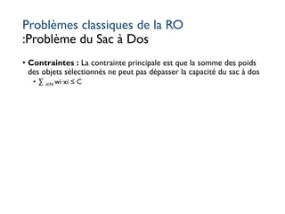Problèmes classiques de la RO
:Problème du Sac à Dos
• Contraintes : La contrainte principale est que la somme des poids
des objets sélectionnés ne peut pas dépasser la capacité du sac à dos
• ∑ i∈N wi⋅xi ≤ C
 