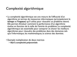 Complexité algorithmique
• La complexité algorithmique est une mesure de l'efficacité d'un
algorithme en termes de ressources informatiques (principalement le
temps et l'espace) qu'il utilise pour résoudre un problème donné.
Elle permet d'évaluer comment la performance d'un algorithme
évolue en fonction de la taille de l'entrée du problème. La complexité
algorithmique est essentielle pour comparer et choisir les meilleurs
algorithmes pour résoudre des problèmes dans des domaines tels
que l'informatique, les mathématiques, la science des données.
• Exemple multiplication de deux matrices
• O(n3) complexité polynomiale
 