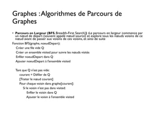 Graphes :Algorithmes de Parcours de
Graphes
• Parcours en Largeur (BFS, Breadth-First Search)) :Le parcours en largeur commence par
un nœud de départ (souvent appelé nœud source) et explore tous les nœuds voisins de ce
nœud avant de passer aux voisins de ces voisins, et ainsi de suite
Fonction BFS(graphe, noeudDepart):
Créer une file vide Q
Créer un ensemble visited pour suivre les nœuds visités
Enfiler noeudDepart dans Q
Ajouter noeudDepart à l'ensemble visited
Tant que Q n'est pas vide:
courant = Défiler de Q
[Traiter le nœud courant]
Pour chaque voisin dans graphe[courant]:
Si le voisin n'est pas dans visited:
Enfiler le voisin dans Q
Ajouter le voisin à l'ensemble visited
 