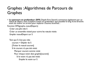 Graphes :Algorithmes de Parcours de
Graphes
• Le parcours en profondeur (DFS, Depth-First Search) commence également par un
nœud de départ, mais il explore autant en profondeur que possible le long d'une branche
avant de revenir en arrière pour explorer d'autres branches :
Fonction DFS(graphe, noeudDepart):
Créer une pile vide S
Créer un ensemble visited pour suivre les nœuds visités
Empiler noeudDepart sur S
Tant que S n'est pas vide:
courant = Dépiler de S
[Traiter le noeud courant]
Si le courant n'a pas été visité:
Marquer courant comme visité
Pour chaque voisin dans graphe[courant]:
Si le voisin n'a pas été visité:
Empiler le voisin sur S
 