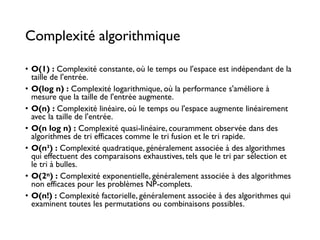 Complexité algorithmique
• O(1) : Complexité constante, où le temps ou l'espace est indépendant de la
taille de l'entrée.
• O(log n) : Complexité logarithmique, où la performance s'améliore à
mesure que la taille de l'entrée augmente.
• O(n) : Complexité linéaire, où le temps ou l'espace augmente linéairement
avec la taille de l'entrée.
• O(n log n) : Complexité quasi-linéaire, couramment observée dans des
algorithmes de tri efficaces comme le tri fusion et le tri rapide.
• O(n²) : Complexité quadratique, généralement associée à des algorithmes
qui effectuent des comparaisons exhaustives, tels que le tri par sélection et
le tri à bulles.
• O(2ⁿ) : Complexité exponentielle, généralement associée à des algorithmes
non efficaces pour les problèmes NP-complets.
• O(n!) : Complexité factorielle, généralement associée à des algorithmes qui
examinent toutes les permutations ou combinaisons possibles.
 