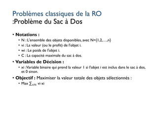 Problèmes classiques de la RO
:Problème du Sac à Dos
• Notations :
• N : L'ensemble des objets disponibles, avec N={1,2,…,n}
• vi : La valeur (ou le profit) de l'objet i.
• wi : Le poids de l'objet i.
• C : La capacité maximale du sac à dos.
• Variables de Décision :
• xi :Variable binaire qui prend la valeur 1 si l'objet i est inclus dans le sac à dos,
et 0 sinon.
• Objectif : Maximiser la valeur totale des objets sélectionnés :
• Max ∑i∈N vi⋅xi
 