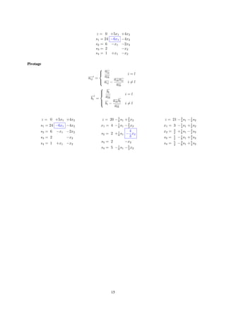 z = 0 +5x1 +4x2
s1 = 24 −6x1 −4x2
s2 = 6 −x1 −2x2
s3 = 2 −x2
s4 = 1 +x1 −x2
Pivotage
aij =



alj
alk
i = l
aij −
aikalj
alk
i = l
bi =



bl
alk
i = l
bi −
aikbl
alk
i = l
z = 0 +5x1 +4x2
s1 = 24 −6x1 −4x2
s2 = 6 −x1 −2x2
s3 = 2 −x2
s4 = 1 +x1 −x2
z = 20 −5
6 s1 +2
3 x2
x1 = 4 −1
6 s1 −2
3 x2
s2 = 2 +1
6 s1 −
4
3
x2
s3 = 2 −x2
s4 = 5 −1
6 s1 −5
3 x2
z = 21 −3
4 s1 −1
2 s2
x1 = 3 −1
4 s1 +1
2 s2
x2 = 3
2 +1
8 s1 −3
4 s2
s3 = 1
2 −1
8 s1 +3
4 s2
s4 = 5
2 −3
8 s1 +5
4 s2
15
 