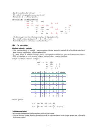 – Pas de base admissible "triviale".
– On voudrait voir apparaître une matrice identité.
– Introduction de variables artiﬁcielles.
Introduction des variables artiﬁcielles
min z = 4x1 +x2
min r = R1 +R2
min r = −7x1 −4x2 +x3 +9
s.c. 3x1 +x2 +R1 = 3
4x1 +3x2 −x3 +R2 = 6
x1 +2x2 +x4 = 4
x1, x2, x3, R1, R2, x4 ≥ 0
– R1, R2 et x4 peuvent être utilisées comme base de départ admissible.
– Base pour le système de départ si R1 = R2 = 0 (hors base).
– Réécrire l’objectif en fonction des variables hors base !
3.4.4 Cas particuliers
Solutions optimales multiples
– Si la fonction objectif est parallèle à une contrainte active pour la solution optimale, la même valeur de l’objectif
peut être prise par plusieurs solutions admissibles.
– Il y a une inﬁnité de solutions optimales dans ce cas (toutes les combinaisons convexes de sommets optimaux).
– Cela se traduit par un proﬁt marginal nul pour une ou plusieurs variables hors base.
Exemple 8 (Solutions optimales multiples).
max z = 2x1 +4x2
s.c. x1 +2x2 ≤ 5
x1 +x2 ≤ 4
x1, x2 ≥ 0
Var. en base z x1 x2 s1 s2 Solution
z −1 2 4 0 0 0
s1 0 1 2 1 0 5
s2 0 1 1 0 1 4
z −1 0 0 −2 0 −10
x2 0 1
2 1 1
2 0 5
2
s2 0 1
2 0 −1
2 1 3
2
z −1 0 0 −2 0 −10
x2 0 0 1 1 −1 1
x1 0 1 0 −1 2 3
Solution optimale :
x1 = 0α + 3(1 − α) = 3 − 3α
x2 = 5
2 α + 1(1 − α) = 1 +
3
2
α (0 ≤ α ≤ 1)
Problèmes non bornés
– Certains problèmes sont non bornés dans une direction donnée.
– Si cette direction est une direction d’amélioration de la fonction objectif, celle-ci peut prendre une valeur arbi-
trairement grande !
17
 
